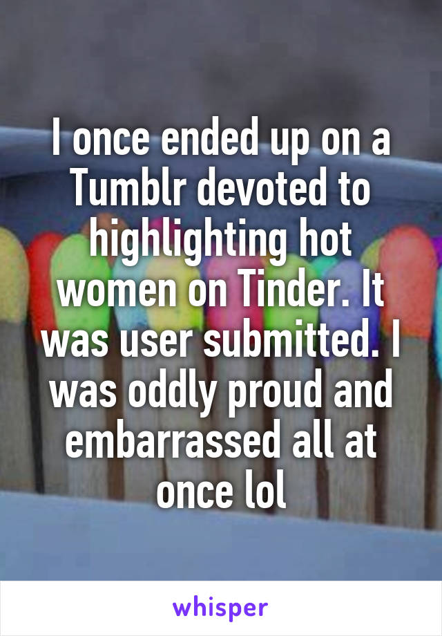 I once ended up on a Tumblr devoted to highlighting hot women on Tinder. It was user submitted. I was oddly proud and embarrassed all at once lol