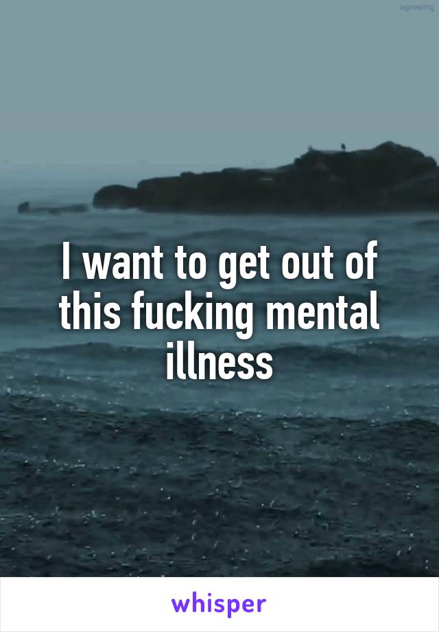 I want to get out of this fucking mental illness