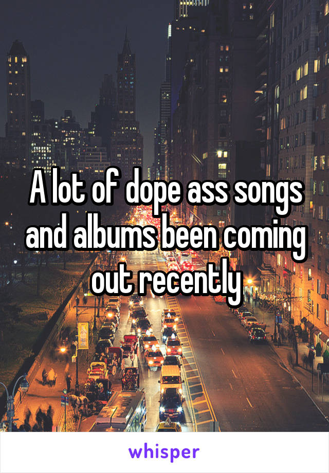 A lot of dope ass songs and albums been coming out recently