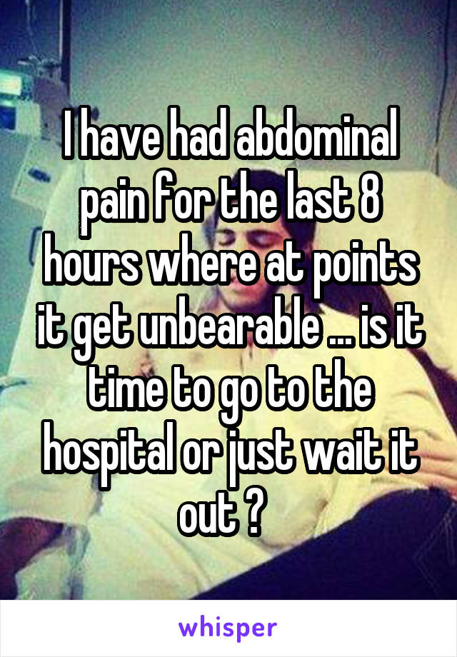 I have had abdominal pain for the last 8 hours where at points it get unbearable ... is it time to go to the hospital or just wait it out ?  