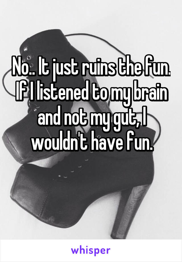 No.. It just ruins the fun. If I listened to my brain and not my gut, I wouldn't have fun.

