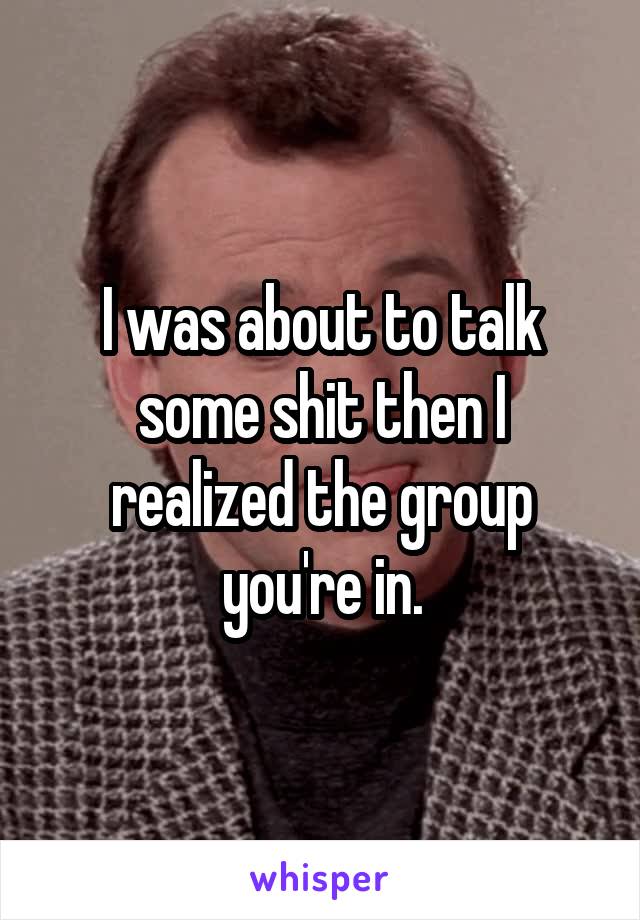 I was about to talk some shit then I realized the group you're in.