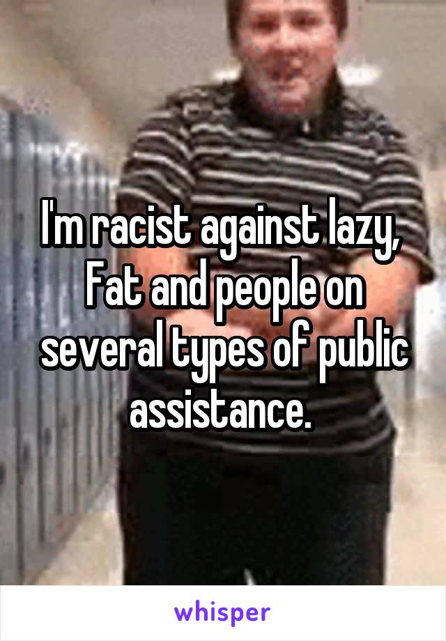 I'm racist against lazy,  Fat and people on several types of public assistance. 