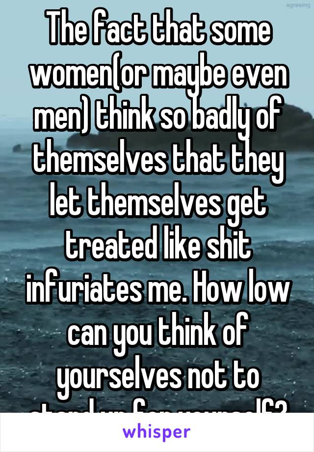 The fact that some women(or maybe even men) think so badly of themselves that they let themselves get treated like shit infuriates me. How low can you think of yourselves not to stand up for yourself?