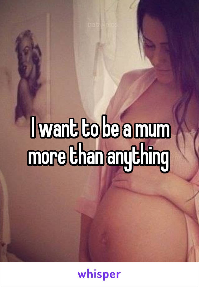 I want to be a mum more than anything 