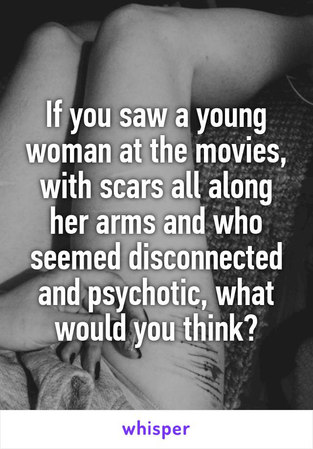 If you saw a young woman at the movies, with scars all along her arms and who seemed disconnected and psychotic, what would you think?