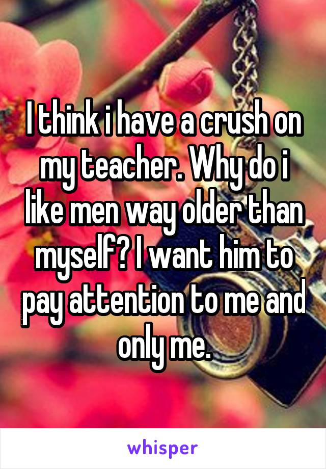 I think i have a crush on my teacher. Why do i like men way older than myself? I want him to pay attention to me and only me.