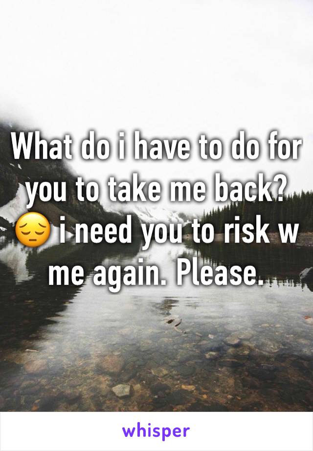 What do i have to do for you to take me back? 😔 i need you to risk w me again. Please.