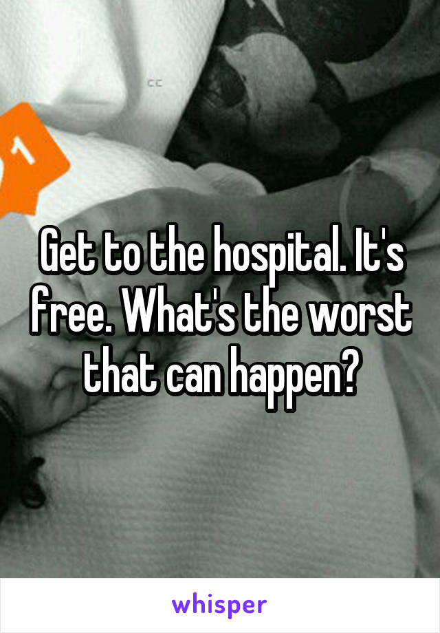 Get to the hospital. It's free. What's the worst that can happen?