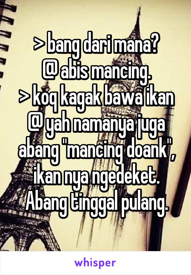 > bang dari mana?
@ abis mancing.
> koq kagak bawa ikan
@ yah namanya juga abang "mancing doank", ikan nya ngedeket. Abang tinggal pulang.
