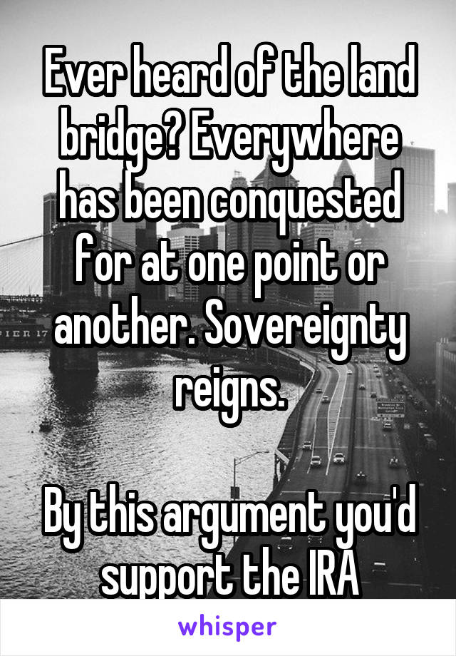 Ever heard of the land bridge? Everywhere has been conquested for at one point or another. Sovereignty reigns.

By this argument you'd support the IRA