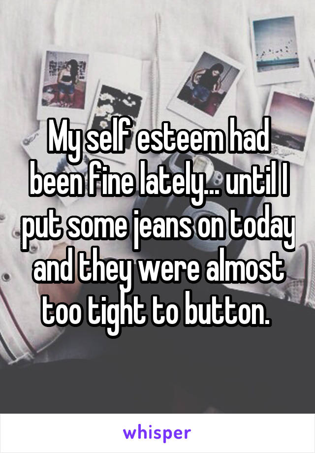 My self esteem had been fine lately... until I put some jeans on today and they were almost too tight to button. 