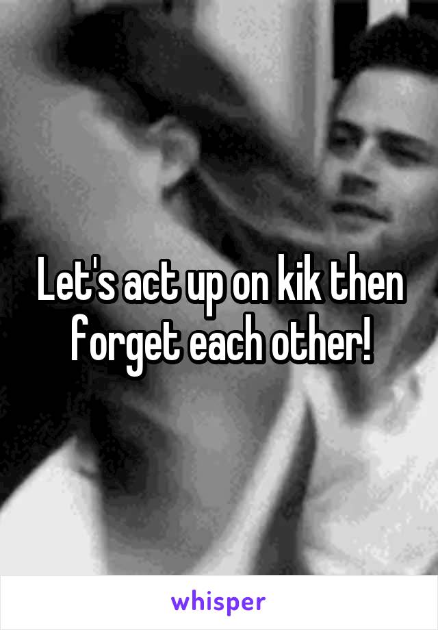 Let's act up on kik then forget each other!