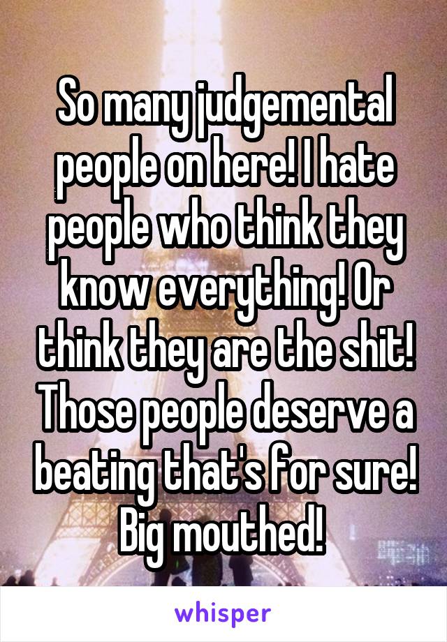 So many judgemental people on here! I hate people who think they know everything! Or think they are the shit! Those people deserve a beating that's for sure! Big mouthed! 