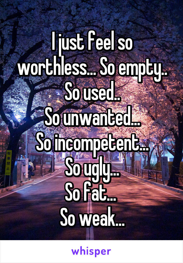 I just feel so worthless... So empty..
So used..
So unwanted...
So incompetent...
So ugly...
So fat... 
So weak...