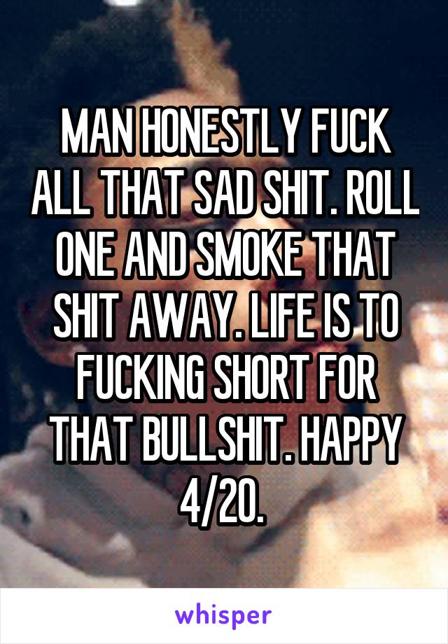 MAN HONESTLY FUCK ALL THAT SAD SHIT. ROLL ONE AND SMOKE THAT SHIT AWAY. LIFE IS TO FUCKING SHORT FOR THAT BULLSHIT. HAPPY 4/20. 