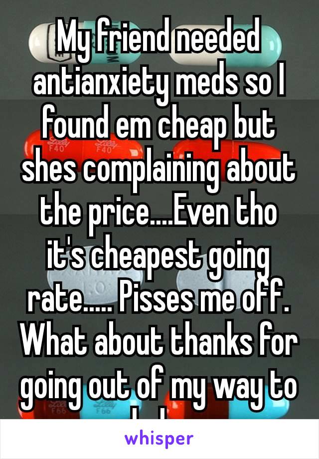 My friend needed antianxiety meds so I found em cheap but shes complaining about​ the price....Even tho it's cheapest going rate..... Pisses me off.  What about thanks for going out of my way to help.