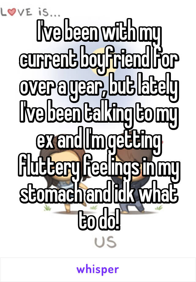 I've been with my current boyfriend for over a year, but lately I've been talking to my ex and I'm getting fluttery feelings in my stomach and idk what to do!
