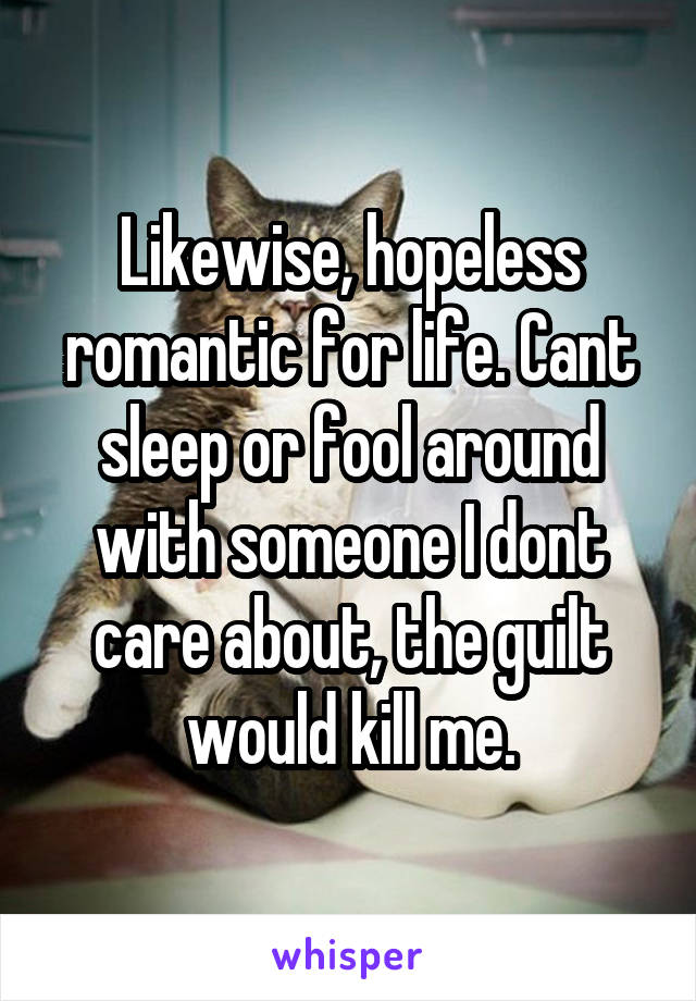 Likewise, hopeless romantic for life. Cant sleep or fool around with someone I dont care about, the guilt would kill me.