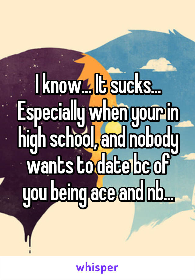 I know... It sucks... Especially when your in high school, and nobody wants to date bc of you being ace and nb...