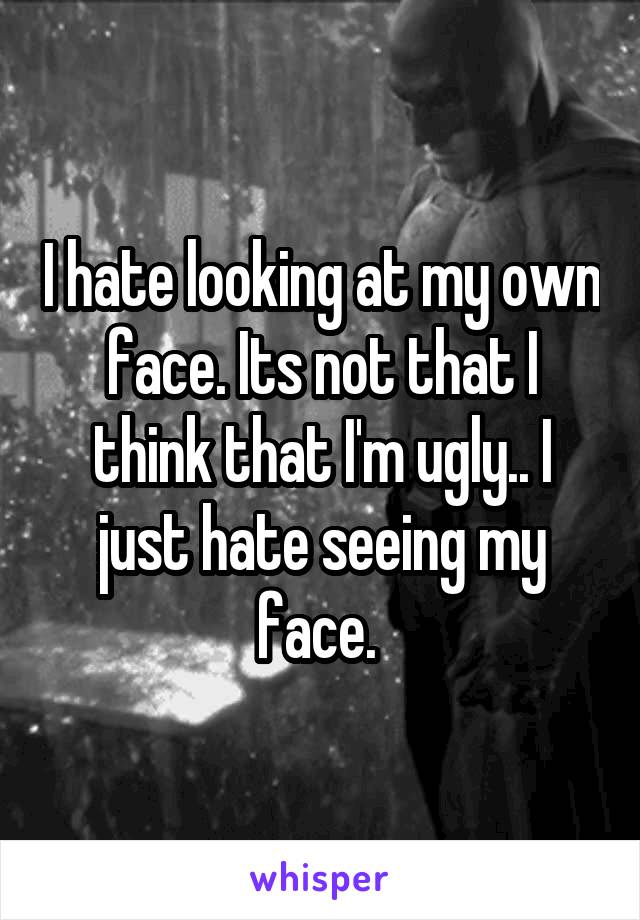 I hate looking at my own face. Its not that I think that I'm ugly.. I just hate seeing my face. 