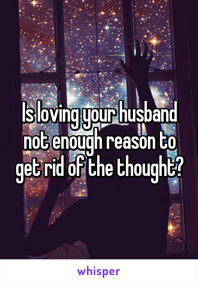 Is loving your husband not enough reason to get rid of the thought?