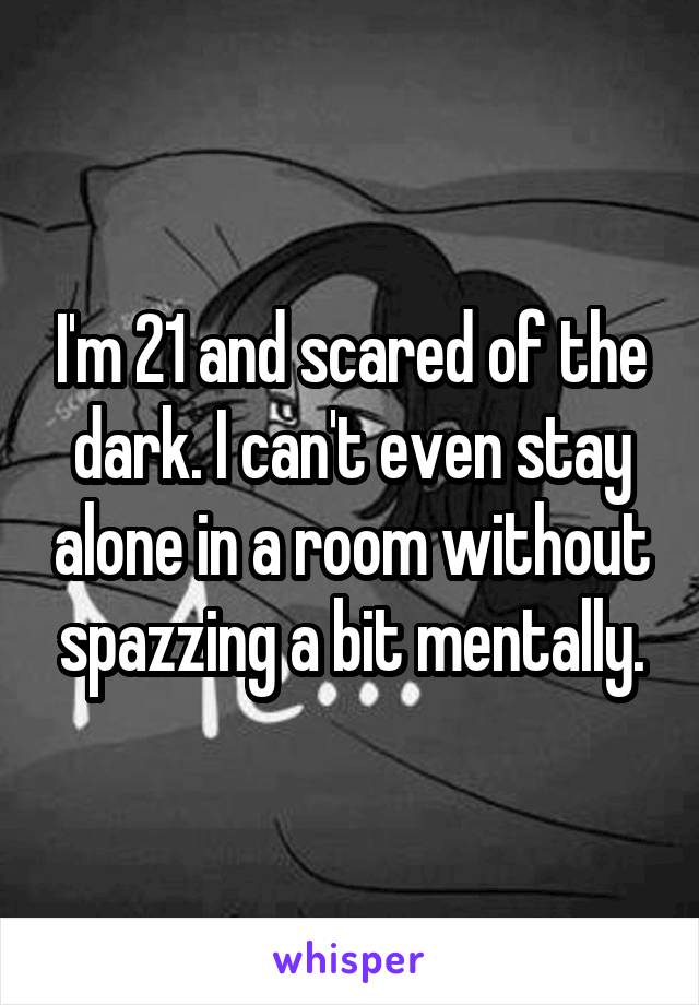 I'm 21 and scared of the dark. I can't even stay alone in a room without spazzing a bit mentally.