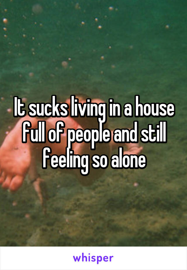 It sucks living in a house full of people and still feeling so alone