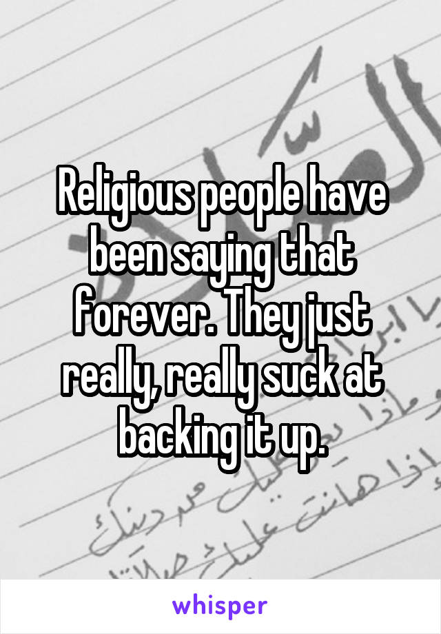 Religious people have been saying that forever. They just really, really suck at backing it up.