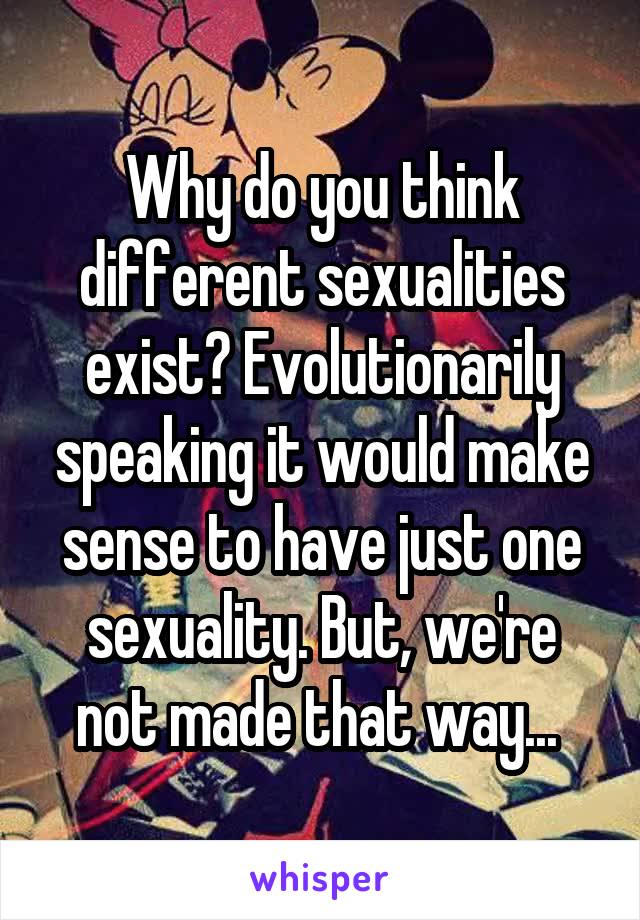 Why do you think different sexualities exist? Evolutionarily speaking it would make sense to have just one sexuality. But, we're not made that way... 