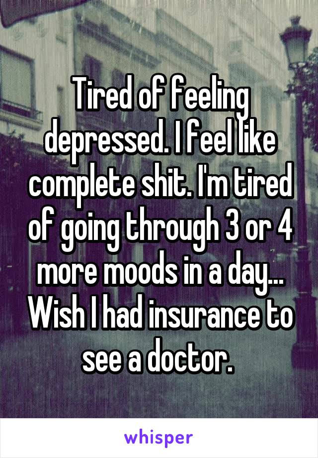 Tired of feeling depressed. I feel like complete shit. I'm tired of going through 3 or 4 more moods in a day... Wish I had insurance to see a doctor. 