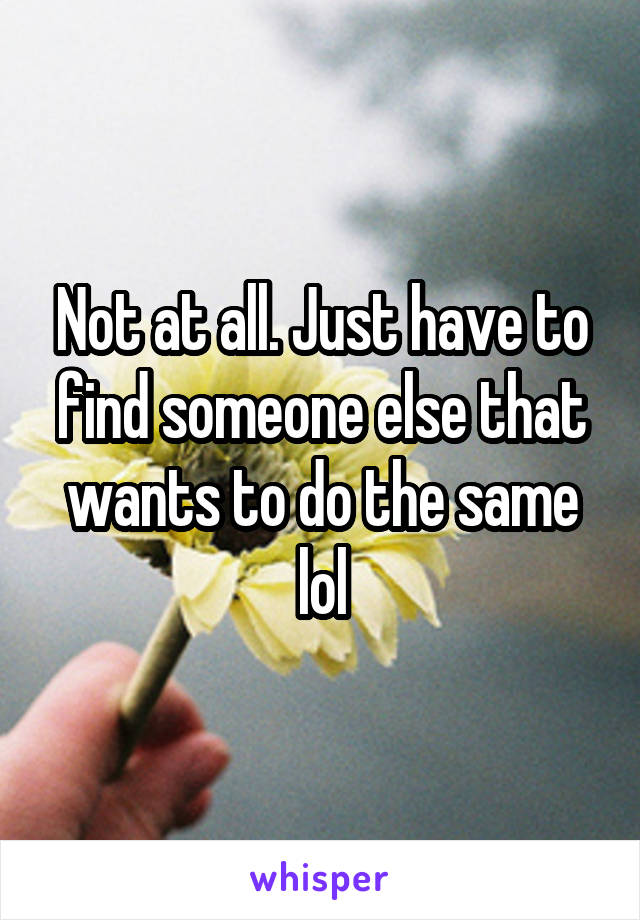 Not at all. Just have to find someone else that wants to do the same lol