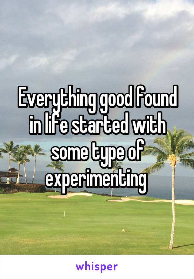 Everything good found in life started with some type of experimenting 