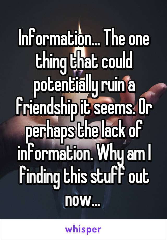 Information... The one thing that could potentially ruin a friendship it seems. Or perhaps the lack of information. Why am I finding this stuff out now... 