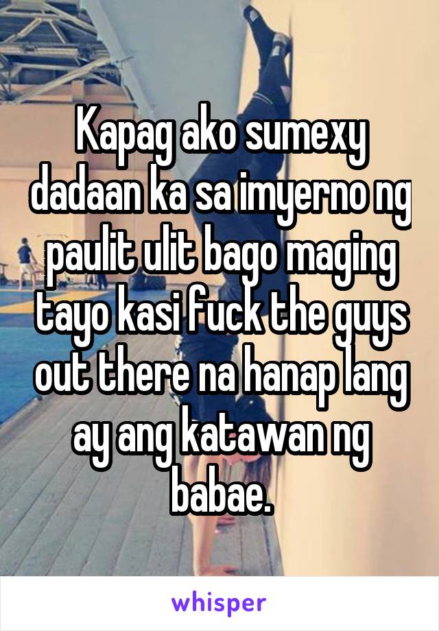 Kapag ako sumexy dadaan ka sa imyerno ng paulit ulit bago maging tayo kasi fuck the guys out there na hanap lang ay ang katawan ng babae.