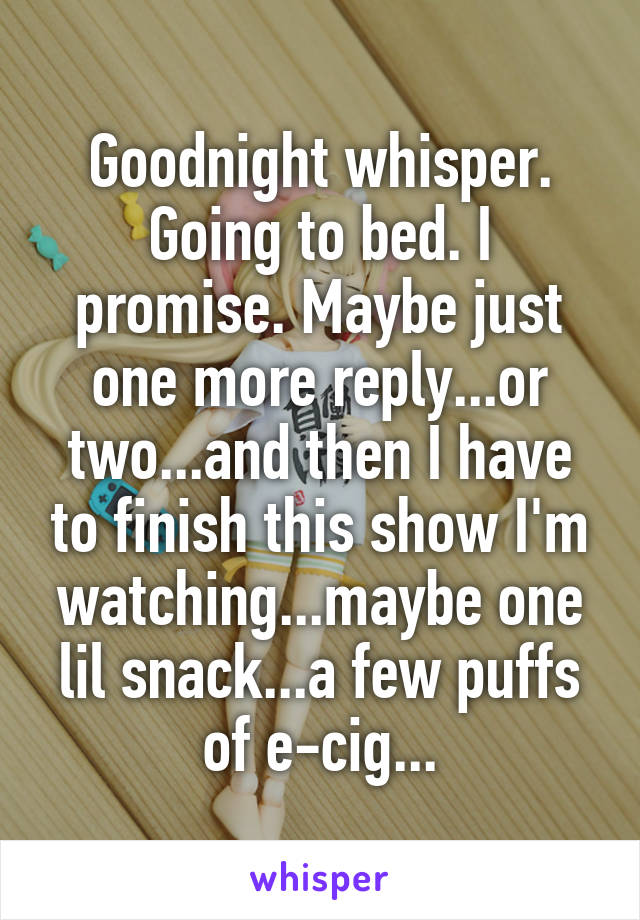 Goodnight whisper. Going to bed. I promise. Maybe just one more reply...or two...and then I have to finish this show I'm watching...maybe one lil snack...a few puffs of e-cig...