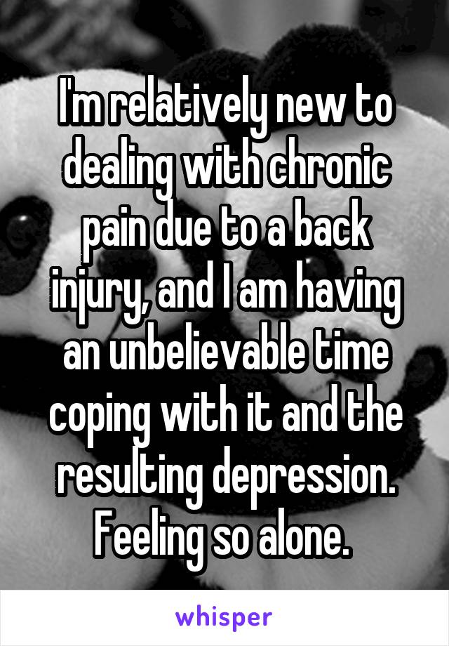 I'm relatively new to dealing with chronic pain due to a back injury, and I am having an unbelievable time coping with it and the resulting depression. Feeling so alone. 