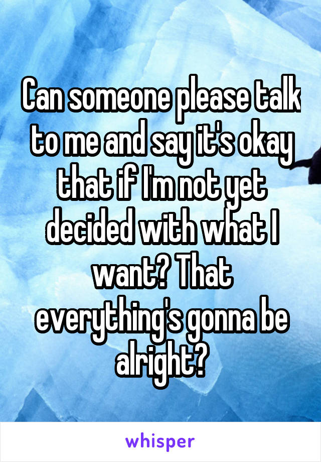 Can someone please talk to me and say it's okay that if I'm not yet decided with what I want? That everything's gonna be alright?