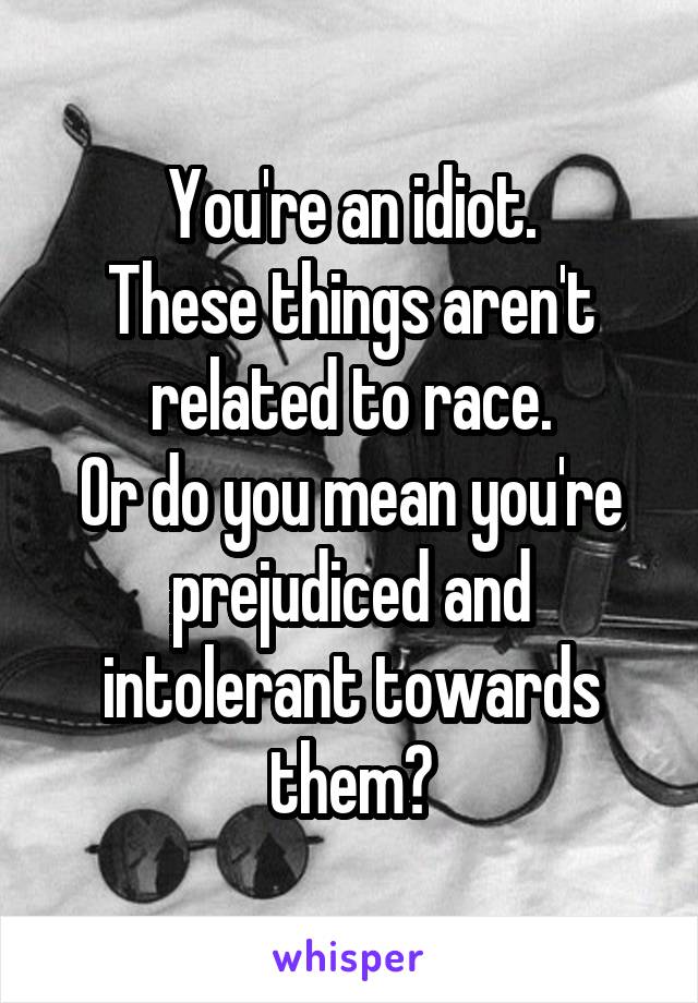 You're an idiot.
These things aren't related to race.
Or do you mean you're prejudiced and intolerant towards them?