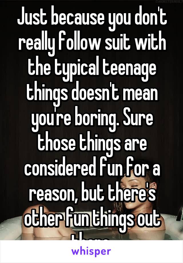 Just because you don't really follow suit with the typical teenage things doesn't mean you're boring. Sure those things are considered fun for a reason, but there's other fun things out there 