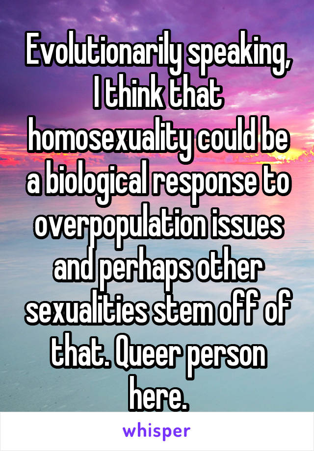 Evolutionarily speaking, I think that homosexuality could be a biological response to overpopulation issues and perhaps other sexualities stem off of that. Queer person here.