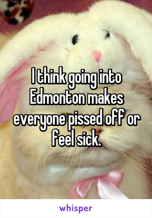 I think going into Edmonton makes everyone pissed off or feel sick.