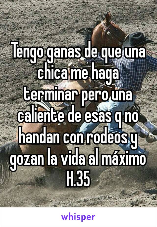 Tengo ganas de que una chica me haga terminar pero una caliente de esas q no handan con rodeos y gozan la vida al máximo H.35