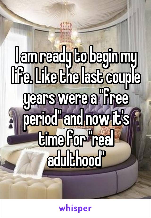 I am ready to begin my life. Like the last couple years were a "free period" and now it's time for "real adulthood"