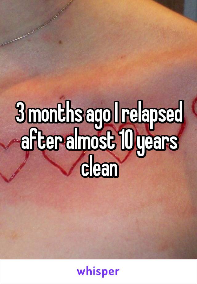 3 months ago I relapsed after almost 10 years clean