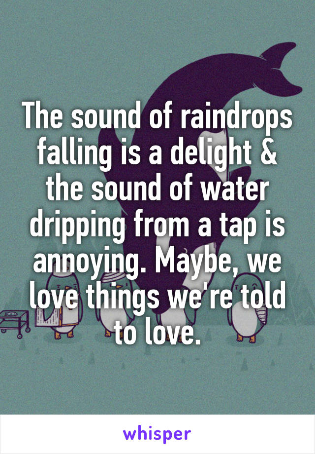 The sound of raindrops falling is a delight & the sound of water dripping from a tap is annoying. Maybe, we love things we're told to love.