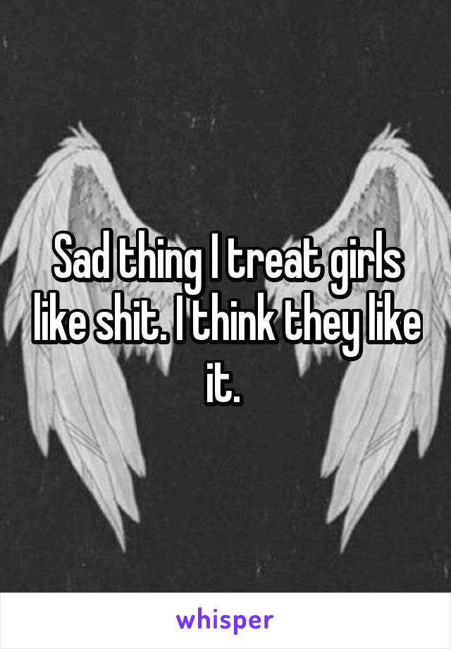 Sad thing I treat girls like shit. I think they like it. 