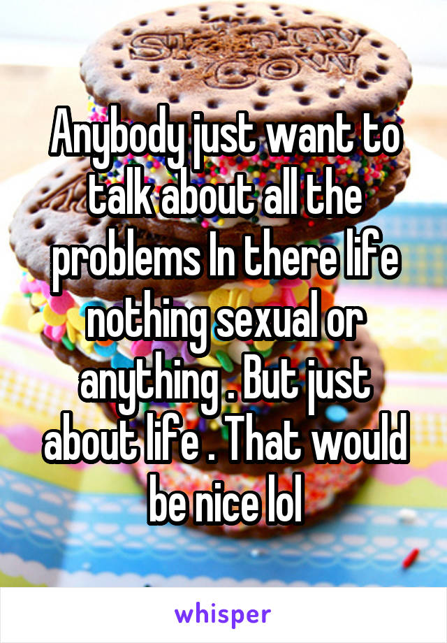 Anybody just want to talk about all the problems In there life nothing sexual or anything . But just about life . That would be nice lol