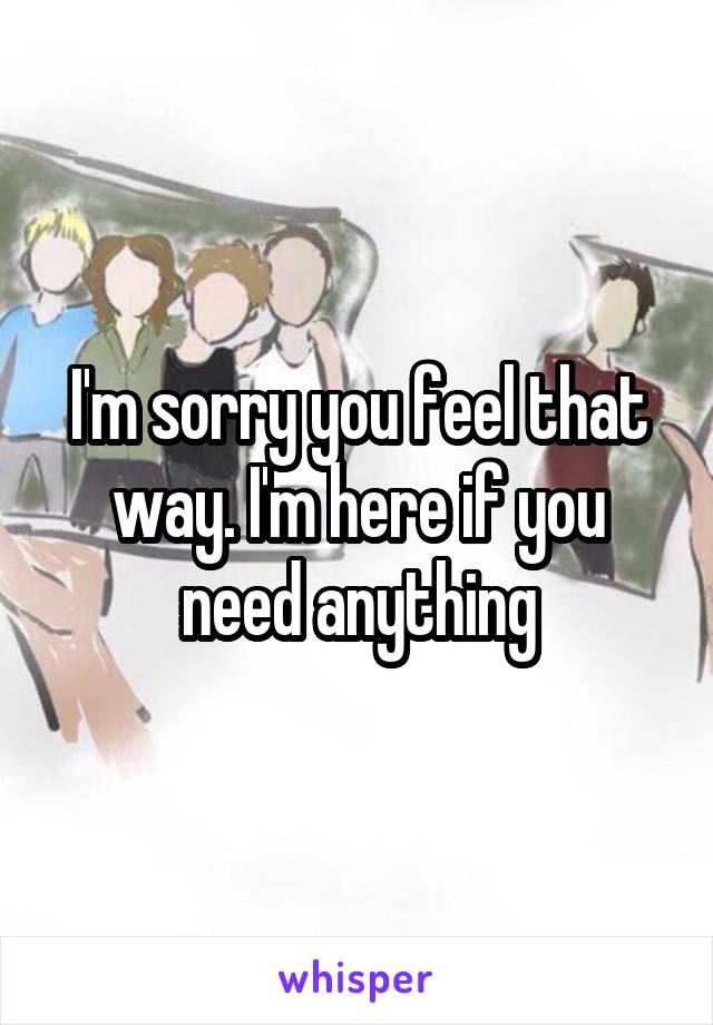 I'm sorry you feel that way. I'm here if you need anything