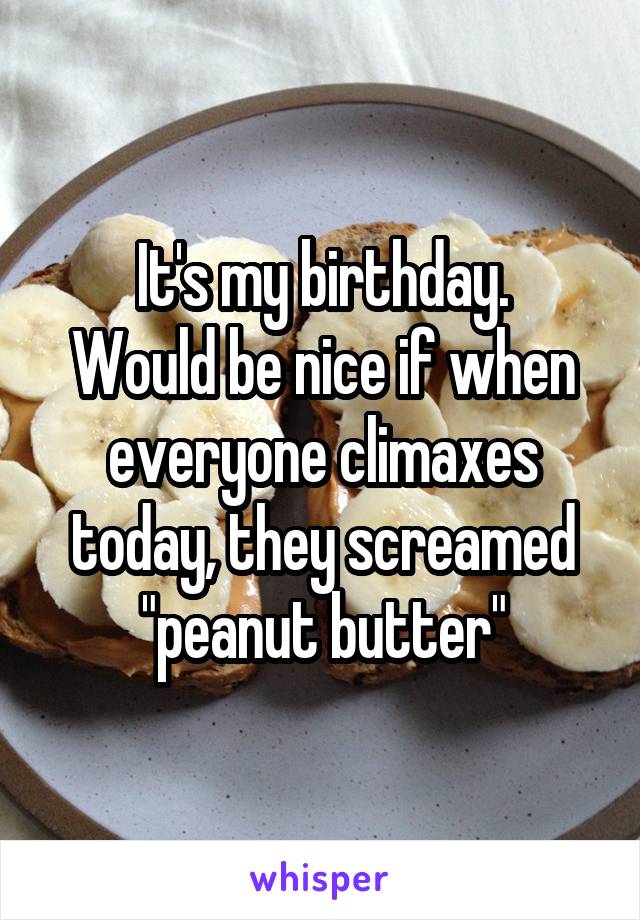 It's my birthday.
Would be nice if when everyone climaxes today, they screamed "peanut butter"